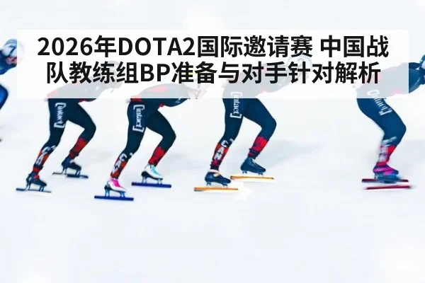 2026年DOTA2国际邀请赛 中国战队教练组BP准备与对手针对解析